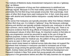 The Institute of Medicine study characterized marijuana’s role as a ―gateway
drug‖ as follows:
"Patterns in progression of drug use from adolescence to adulthood are
strikingly regular. Because it is the most widely used illicit drug, marijuana is
predictably the first illicit drug most people encounter. Not surprisingly, most
users of other illicit drugs have used marijuana first. In fact, most drug users
begin with alcohol and nicotine before marijuana—usually before they are of
legal age.
In the sense that marijuana use typically precedes rather than follows initiation
of other illicit drug use, it is indeed a "gateway" drug. But because underage
smoking and alcohol use typically precede marijuana use, marijuana is not the
most common, and is rarely the first, "gateway" to illicit drug use. There is no
conclusive evidence that the drug effects of marijuana are causally linked to
the subsequent abuse of other illicit drugs. An important caution is that data on
drug use progression cannot be assumed to apply to the use of drugs for
medical purposes. It does not follow from those data that if marijuana were
available by prescription for medical use, the pattern of drug use would remain
the same as seen in illicit use" (Joy et al. 1999)
A more recent study based on national survey data also does not support the
hypothesis that increases in marijuana use lead to increased use of more
dangerous drugs among the general public. In the American Journal of Public
Health, Andrew Golub and Bruce Johnson of the National Development and
Research Institute in New York wrote that young people who smoked
marijuana in the generations before and after the baby boomers do not appear

 