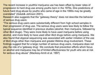 The recent increase in youthful marijuana use has been offset by lower rates of
progression to hard drug use among youths born in the 1970s. Dire predictions of
future hard drug abuse by youths who came of age in the 1990s may be greatly
overstated‖ (Golub& Johnson 2001).
Research also suggests that the ―gateway theory‖ does not describe the behavior
of serious drug users:
―The serious drug users were substantially different from high school samples in
their progression of drug use. The serious drug users were less likely to follow the
typical sequence identified in previous studies (alcohol, then marijuana, followed by
other illicit drugs). They were more likely to have used marijuana before using
alcohol, and more likely to have used other illicit drugs before using marijuana. We
also found that atypical sequencing was associated with earlier initiation of the use
of illicit drugs other than marijuana and greater lifetime drug involvement. These
findings suggest that for a large number of serious drug users, marijuana does not
play the role of a 'gateway drug'. We conclude that prevention efforts which focus
on alcohol and marijuana may be of limited effectiveness for youth who are at risk
for serious drug abuse‖ (Mackesy-Amiti et al. 1997)

 