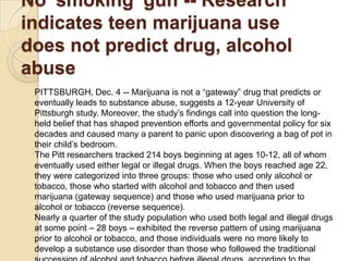 No 'smoking' gun -- Research
indicates teen marijuana use
does not predict drug, alcohol
abuse
PITTSBURGH, Dec. 4 -- Marijuana is not a ―gateway‖ drug that predicts or
eventually leads to substance abuse, suggests a 12-year University of
Pittsburgh study. Moreover, the study’s findings call into question the longheld belief that has shaped prevention efforts and governmental policy for six
decades and caused many a parent to panic upon discovering a bag of pot in
their child’s bedroom.
The Pitt researchers tracked 214 boys beginning at ages 10-12, all of whom
eventually used either legal or illegal drugs. When the boys reached age 22,
they were categorized into three groups: those who used only alcohol or
tobacco, those who started with alcohol and tobacco and then used
marijuana (gateway sequence) and those who used marijuana prior to
alcohol or tobacco (reverse sequence).
Nearly a quarter of the study population who used both legal and illegal drugs
at some point – 28 boys – exhibited the reverse pattern of using marijuana
prior to alcohol or tobacco, and those individuals were no more likely to
develop a substance use disorder than those who followed the traditional

 