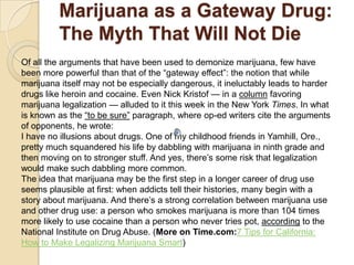 Marijuana as a Gateway Drug:
The Myth That Will Not Die
Of all the arguments that have been used to demonize marijuana, few have
been more powerful than that of the ―gateway effect‖: the notion that while
marijuana itself may not be especially dangerous, it ineluctably leads to harder
drugs like heroin and cocaine. Even Nick Kristof — in a column favoring
marijuana legalization — alluded to it this week in the New York Times. In what
is known as the ―to be sure‖ paragraph, where op-ed writers cite the arguments
of opponents, he wrote:
I have no illusions about drugs. One of my childhood friends in Yamhill, Ore.,
pretty much squandered his life by dabbling with marijuana in ninth grade and
then moving on to stronger stuff. And yes, there’s some risk that legalization
would make such dabbling more common.
The idea that marijuana may be the first step in a longer career of drug use
seems plausible at first: when addicts tell their histories, many begin with a
story about marijuana. And there’s a strong correlation between marijuana use
and other drug use: a person who smokes marijuana is more than 104 times
more likely to use cocaine than a person who never tries pot, according to the
National Institute on Drug Abuse. (More on Time.com:7 Tips for California:
How to Make Legalizing Marijuana Smart)

 