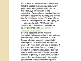 Since then, numerous other studies have
failed to support the gateway idea. Every
year, the federal government funds two
huge surveys on drug use in the
population. Over and over they find that the
number of people who try marijuana dwarfs
that for cocaine or heroin. For example, in
2009, 2.3 million people reported trying pot
— compared with 617,000 who tried
cocaine and 180,000 who tried heroin.
(More on Time.com: See photos of
cannabis conventions)
So what accounts for the massive
correlation between marijuana use and use
of other drugs? One key factor is taste.
People who are extremely interested in
altering their consciousness are likely to
want to try more than one way of doing it. If
you are a true music fan, you probably
won’t stick to listening to just one band or
even a single genre — this doesn’t make
lullabies a gateway to the Grateful Dead, it
means that people who really like music
probably like many different songs and

 
