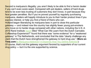 Second is marijuana’s illegality: you aren’t likely to be able to find a heroin dealer
if you can’t even score weed. Compared with pot dealers, sellers of hard drugs
tend to be even less trusting of customers they don’t know, in part because they
face greater penalties. But if you’ve proved yourself by regularly purchasing
marijuana, dealers will happily introduce to you to their harder product lines if you
express interest, or help you find a friend of theirs who can.
Holland began liberalizing its marijuana laws in part to close this particular
gateway — and indeed now the country has slightly fewer young pot-smokers
who move on to harder drugs compared with other nations, including the U.S. A
2010 Rand Institute report titled ―What Can We Learn from the Dutch Cannabis
Coffeeshop Experience?‖ found that there was ―some evidence‖ for a ―weakened
gateway‖ in The Netherlands, and concluded that the data ―clearly challenge any
claim that the Dutch have strengthened the gateway to hard drug use.‖ (More on
Time.com:Is Marijuana Addictive? It Depends How You Define Addiction)
Of course, that’s not the gateway argument favored by supporters of our current
drug policy — but it is the one supported by science.

 