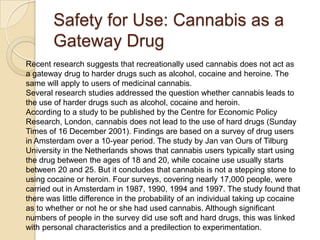 Safety for Use: Cannabis as a
Gateway Drug
Recent research suggests that recreationally used cannabis does not act as
a gateway drug to harder drugs such as alcohol, cocaine and heroine. The
same will apply to users of medicinal cannabis.
Several research studies addressed the question whether cannabis leads to
the use of harder drugs such as alcohol, cocaine and heroin.
According to a study to be published by the Centre for Economic Policy
Research, London, cannabis does not lead to the use of hard drugs (Sunday
Times of 16 December 2001). Findings are based on a survey of drug users
in Amsterdam over a 10-year period. The study by Jan van Ours of Tilburg
University in the Netherlands shows that cannabis users typically start using
the drug between the ages of 18 and 20, while cocaine use usually starts
between 20 and 25. But it concludes that cannabis is not a stepping stone to
using cocaine or heroin. Four surveys, covering nearly 17,000 people, were
carried out in Amsterdam in 1987, 1990, 1994 and 1997. The study found that
there was little difference in the probability of an individual taking up cocaine
as to whether or not he or she had used cannabis. Although significant
numbers of people in the survey did use soft and hard drugs, this was linked
with personal characteristics and a predilection to experimentation.

 