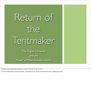 Return of
                           the
                        Tentmaker
                                            The Digital Dynamic
                                                            and the
                                Power of Mass Amateurization

The issues business people deal with daily are not even on the radar for most churches.

The world is heading toward mass-amateurization - including the church. The age of the professional class is changing and blurring.
 