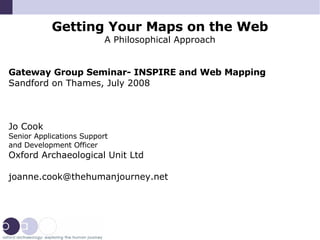 Getting Your Maps on the Web A Philosophical Approach Gateway Group Seminar- INSPIRE and Web Mapping Sandford on Thames, July 2008 Jo Cook Senior Applications Support  and Development Officer Oxford Archaeological Unit Ltd [email_address] 