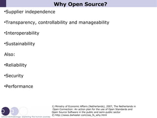Why Open Source? Supplier independence Transparency, controllability and manageability Interoperability Sustainability Also: Reliability Security Performance 1) Ministry of Economic Affairs (Netherlands), 2007, The Netherlands in Open Connection: An action plan for the use of Open Standards and  Open Source Software in the public and semi-public sector 2) http://www.dwheeler.com/oss_fs_why.html 