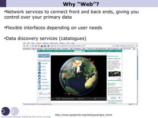 Why “Web”? Network services to connect front and back ends, giving you control over your primary data Flexible interfaces depending on user needs Data discovery services (catalogues)‏ http://www.geoportal.org/web/guest/geo_home 