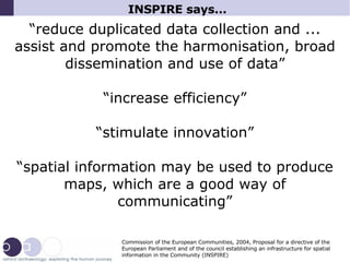 INSPIRE says...  “ reduce duplicated data collection and ... assist and promote the harmonisation, broad dissemination and use of data” “ increase efficiency” “ stimulate innovation” “ spatial information may be used to produce maps, which are a good way of communicating” Commission of the European Communities, 2004, Proposal for a directive of the European Parliament and of the council establishing an infrastructure for spatial information in the Community (INSPIRE)‏ 