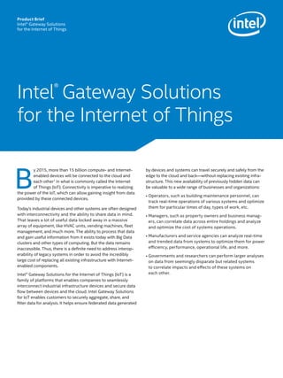 B
y 2015, more than 15 billion compute- and Internet-
enabled devices will be connected to the cloud and
each other1
in what is commonly called the Internet
of Things (IoT). Connectivity is imperative to realizing
the power of the IoT, which can allow gaining insight from data
provided by these connected devices.
Today’s industrial devices and other systems are often designed
with interconnectivity and the ability to share data in mind.
That leaves a lot of useful data locked away in a massive
array of equipment, like HVAC units, vending machines, fleet
management, and much more. The ability to process that data
and gain useful information from it exists today with Big Data
clusters and other types of computing. But the data remains
inaccessible. Thus, there is a definite need to address interop-
erability of legacy systems in order to avoid the incredibly
large cost of replacing all existing infrastructure with Internet-
enabled components.
Intel® Gateway Solutions for the Internet of Things (IoT) is a
family of platforms that enables companies to seamlessly
interconnect industrial infrastructure devices and secure data
flow between devices and the cloud. Intel Gateway Solutions
for IoT enables customers to securely aggregate, share, and
filter data for analysis. It helps ensure federated data generated
by devices and systems can travel securely and safely from the
edge to the cloud and back—without replacing existing infra-
structure. This new availability of previously hidden data can
be valuable to a wide range of businesses and organizations:
• Operators, such as building maintenance personnel, can
track real-time operations of various systems and optimize
them for particular times of day, types of work, etc.
• Managers, such as property owners and business manag-
ers, can correlate data across entire holdings and analyze
and optimize the cost of systems operations.
• Manufacturers and service agencies can analyze real-time
and trended data from systems to optimize them for power
efficiency, performance, operational life, and more.
• Governments and researchers can perform larger analyses
on data from seemingly disparate but related systems
to correlate impacts and effects of these systems on
each other.
Intel®
Gateway Solutions
for the Internet of Things
Product Brief
Intel® Gateway Solutions
for the Internet of Things
 
