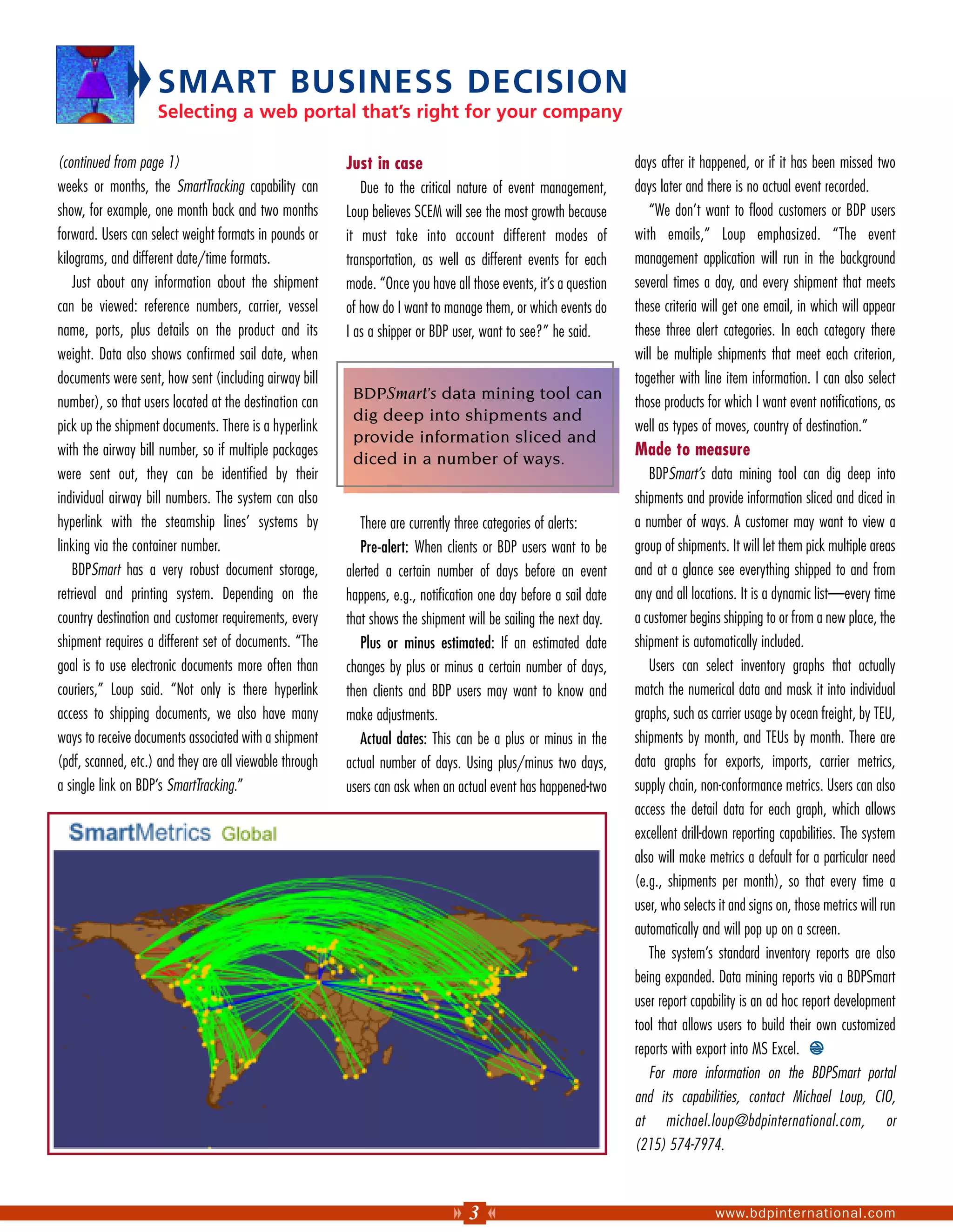 SMART BUSINESS DECISION
                    Selecting a web portal that’s right for your company

(continued from page 1)                                  Just in case                                             days after it happened, or if it has been missed two
weeks or months, the SmartTracking capability can           Due to the critical nature of event management,       days later and there is no actual event recorded.
show, for example, one month back and two months         Loup believes SCEM will see the most growth because         “We don’t want to flood customers or BDP users
forward. Users can select weight formats in pounds or    it must take into account different modes of             with emails,” Loup emphasized. “The event
kilograms, and different date/time formats.              transportation, as well as different events for each     management application will run in the background
   Just about any information about the shipment         mode. “Once you have all those events, it’s a question   several times a day, and every shipment that meets
can be viewed: reference numbers, carrier, vessel        of how do I want to manage them, or which events do      these criteria will get one email, in which will appear
name, ports, plus details on the product and its         I as a shipper or BDP user, want to see?” he said.       these three alert categories. In each category there
weight. Data also shows confirmed sail date, when                                                                 will be multiple shipments that meet each criterion,
documents were sent, how sent (including airway bill                                                              together with line item information. I can also select
                                                          BDPSmart’s data mining tool can
number), so that users located at the destination can                                                             those products for which I want event notifications, as
                                                          dig deep into shipments and
pick up the shipment documents. There is a hyperlink                                                              well as types of moves, country of destination.”
                                                          provide information sliced and
with the airway bill number, so if multiple packages
                                                          diced in a number of ways.
                                                                                                                  Made to measure
were sent out, they can be identified by their                                                                       BDPSmart’s data mining tool can dig deep into
individual airway bill numbers. The system can also                                                               shipments and provide information sliced and diced in
hyperlink with the steamship lines’ systems by              There are currently three categories of alerts:       a number of ways. A customer may want to view a
linking via the container number.                           Pre-alert: When clients or BDP users want to be       group of shipments. It will let them pick multiple areas
   BDPSmart has a very robust document storage,          alerted a certain number of days before an event         and at a glance see everything shipped to and from
retrieval and printing system. Depending on the          happens, e.g., notification one day before a sail date   any and all locations. It is a dynamic list—every time
country destination and customer requirements, every     that shows the shipment will be sailing the next day.    a customer begins shipping to or from a new place, the
shipment requires a different set of documents. “The        Plus or minus estimated: If an estimated date         shipment is automatically included.
goal is to use electronic documents more often than      changes by plus or minus a certain number of days,          Users can select inventory graphs that actually
couriers,” Loup said. “Not only is there hyperlink       then clients and BDP users may want to know and          match the numerical data and mask it into individual
access to shipping documents, we also have many          make adjustments.                                        graphs, such as carrier usage by ocean freight, by TEU,
ways to receive documents associated with a shipment        Actual dates: This can be a plus or minus in the      shipments by month, and TEUs by month. There are
(pdf, scanned, etc.) and they are all viewable through   actual number of days. Using plus/minus two days,        data graphs for exports, imports, carrier metrics,
a single link on BDP’s SmartTracking.”                   users can ask when an actual event has happened-two      supply chain, non-conformance metrics. Users can also
                                                                                                                  access the detail data for each graph, which allows
                                                                                                                  excellent drill-down reporting capabilities. The system
                                                                                                                  also will make metrics a default for a particular need
                                                                                                                  (e.g., shipments per month), so that every time a
                                                                                                                  user, who selects it and signs on, those metrics will run
                                                                                                                  automatically and will pop up on a screen.
                                                                                                                     The system’s standard inventory reports are also
                                                                                                                  being expanded. Data mining reports via a BDPSmart
                                                                                                                  user report capability is an ad hoc report development
                                                                                                                  tool that allows users to build their own customized
                                                                                                                  reports with export into MS Excel.
                                                                                                                     For more information on the BDPSmart portal
                                                                                                                  and its capabilities, contact Michael Loup, CIO,
                                                                                                                  at michael.loup@bdpinternational.com, or
                                                                                                                  (215) 574-7974.



                                                                                  3                                                www.bdpinternational.com
 