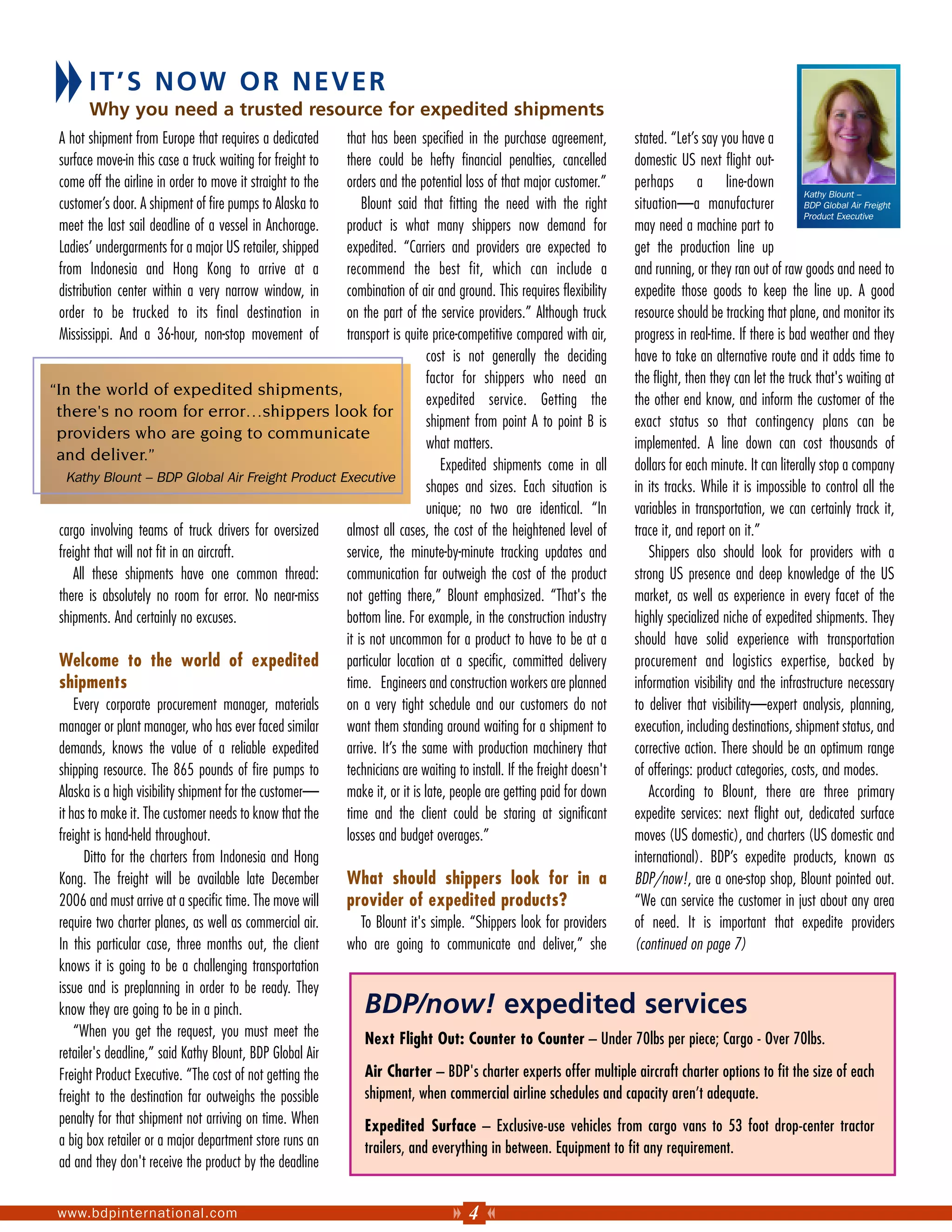 IT’S NOW OR NEVER
        Why you need a trusted resource for expedited shipments
 A hot shipment from Europe that requires a dedicated     that has been specified in the purchase agreement,         stated. “Let’s say you have a
 surface move-in this case a truck waiting for freight to there could be hefty financial penalties, cancelled        domestic US next flight out-
 come off the airline in order to move it straight to the orders and the potential loss of that major customer.”     perhaps a line-down
                                                                                                                                                           Kathy Blount –
 customer’s door. A shipment of fire pumps to Alaska to       Blount said that fitting the need with the right       situation—a manufacturer              BDP Global Air Freight
                                                                                                                                                           Product Executive
 meet the last sail deadline of a vessel in Anchorage.    product is what many shippers now demand for               may need a machine part to
 Ladies’ undergarments for a major US retailer, shipped   expedited. “Carriers and providers are expected to         get the production line up
 from Indonesia and Hong Kong to arrive at a              recommend the best fit, which can include a                and running, or they ran out of raw goods and need to
 distribution center within a very narrow window, in      combination of air and ground. This requires flexibility   expedite those goods to keep the line up. A good
 order to be trucked to its final destination in          on the part of the service providers.” Although truck      resource should be tracking that plane, and monitor its
 Mississippi. And a 36-hour, non-stop movement of         transport is quite price-competitive compared with air,    progress in real-time. If there is bad weather and they
                                                                             cost is not generally the deciding      have to take an alternative route and it adds time to
                                                                             factor for shippers who need an         the flight, then they can let the truck that's waiting at
“In the world of expedited shipments,
                                                                             expedited service. Getting the          the other end know, and inform the customer of the
 there's no room for error…shippers look for
                                                                             shipment from point A to point B is     exact status so that contingency plans can be
 providers who are going to communicate
                                                                             what matters.                           implemented. A line down can cost thousands of
 and deliver.”
                                                                                Expedited shipments come in all      dollars for each minute. It can literally stop a company
    Kathy Blount – BDP Global Air Freight Product Executive
                                                                             shapes and sizes. Each situation is     in its tracks. While it is impossible to control all the
                                                                             unique; no two are identical. “In       variables in transportation, we can certainly track it,
  cargo involving teams of truck drivers for oversized    almost all cases, the cost of the heightened level of      trace it, and report on it.”
  freight that will not fit in an aircraft.               service, the minute-by-minute tracking updates and            Shippers also should look for providers with a
      All these shipments have one common thread:         communication far outweigh the cost of the product         strong US presence and deep knowledge of the US
  there is absolutely no room for error. No near-miss     not getting there,” Blount emphasized. “That's the         market, as well as experience in every facet of the
  shipments. And certainly no excuses.                    bottom line. For example, in the construction industry     highly specialized niche of expedited shipments. They
                                                          it is not uncommon for a product to have to be at a        should have solid experience with transportation
  Welcome to the world of expedited                       particular location at a specific, committed delivery      procurement and logistics expertise, backed by
  shipments                                               time. Engineers and construction workers are planned       information visibility and the infrastructure necessary
      Every corporate procurement manager, materials      on a very tight schedule and our customers do not          to deliver that visibility—expert analysis, planning,
  manager or plant manager, who has ever faced similar    want them standing around waiting for a shipment to        execution, including destinations, shipment status, and
  demands, knows the value of a reliable expedited        arrive. It’s the same with production machinery that       corrective action. There should be an optimum range
  shipping resource. The 865 pounds of fire pumps to      technicians are waiting to install. If the freight doesn't of offerings: product categories, costs, and modes.
  Alaska is a high visibility shipment for the customer—  make it, or it is late, people are getting paid for down      According to Blount, there are three primary
  it has to make it. The customer needs to know that the  time and the client could be staring at significant        expedite services: next flight out, dedicated surface
  freight is hand-held throughout.                        losses and budget overages.”                               moves (US domestic), and charters (US domestic and
         Ditto for the charters from Indonesia and Hong                                                              international). BDP’s expedite products, known as
  Kong. The freight will be available late December       What should shippers look for in a                         BDP/now!, are a one-stop shop, Blount pointed out.
  2006 and must arrive at a specific time. The move will  provider of expedited products?                            “We can service the customer in just about any area
  require two charter planes, as well as commercial air.      To Blount it's simple. “Shippers look for providers    of need. It is important that expedite providers
  In this particular case, three months out, the client   who are going to communicate and deliver,” she             (continued on page 7)
  knows it is going to be a challenging transportation
  issue and is preplanning in order to be ready. They
  know they are going to be in a pinch.                           BDP/now! expedited services
      “When you get the request, you must meet the             Next Flight Out: Counter to Counter – Under 70lbs per piece; Cargo - Over 70lbs.
  retailer's deadline,” said Kathy Blount, BDP Global Air
  Freight Product Executive. “The cost of not getting the      Air Charter – BDP's charter experts offer multiple aircraft charter options to fit the size of each
  freight to the destination far outweighs the possible        shipment, when commercial airline schedules and capacity aren’t adequate.
 penalty for that shipment not arriving on time. When             Expedited Surface – Exclusive-use vehicles from cargo vans to 53 foot drop-center tractor
 a big box retailer or a major department store runs an           trailers, and everything in between. Equipment to fit any requirement.
 ad and they don't receive the product by the deadline


 www.bdpinternational.com                                                              4
 