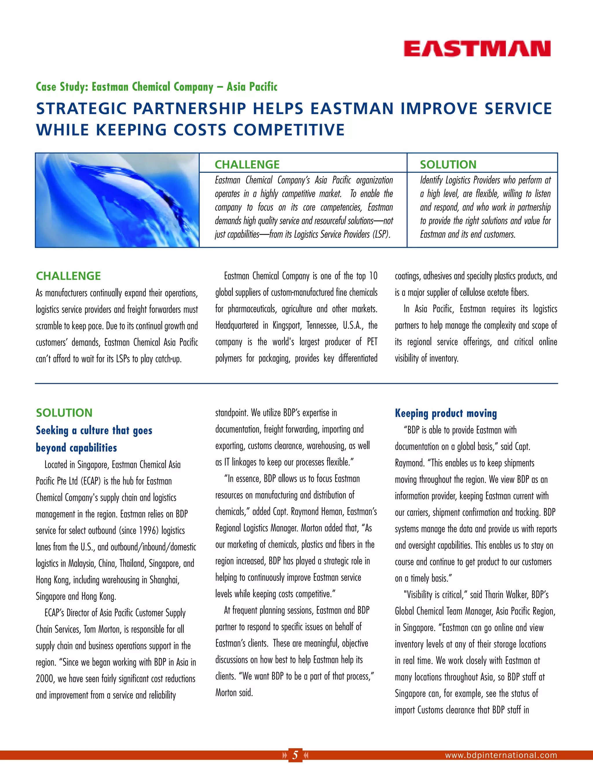 Case Study: Eastman Chemical Company – Asia Pacific

STRATEGIC PARTNERSHIP HELPS EASTMAN IMPROVE SERVICE
WHILE KEEPING COSTS COMPETITIVE

                                                          CHALLENGE                                                                SOLUTION
                                                          Eastman Chemical Company’s Asia Pacific organization                     Identify Logistics Providers who perform at
                                                          operates in a highly competitive market. To enable the                   a high level, are flexible, willing to listen
                                                          company to focus on its core competencies, Eastman                       and respond, and who work in partnership
                                                          demands high quality service and resourceful solutions—not               to provide the right solutions and value for
                                                          just capabilities—from its Logistics Service Providers (LSP).            Eastman and its end customers.



CHALLENGE                                                    Eastman Chemical Company is one of the top 10                coatings, adhesives and specialty plastics products, and
As manufacturers continually expand their operations,     global suppliers of custom-manufactured fine chemicals          is a major supplier of cellulose acetate fibers.
logistics service providers and freight forwarders must   for pharmaceuticals, agriculture and other markets.                In Asia Pacific, Eastman requires its logistics
scramble to keep pace. Due to its continual growth and    Headquartered in Kingsport, Tennessee, U.S.A., the              partners to help manage the complexity and scope of
customers’ demands, Eastman Chemical Asia Pacific         company is the world's largest producer of PET                  its regional service offerings, and critical online
can’t afford to wait for its LSPs to play catch-up.       polymers for packaging, provides key differentiated             visibility of inventory.




SOLUTION                                                  standpoint. We utilize BDP’s expertise in                       Keeping product moving
Seeking a culture that goes                               documentation, freight forwarding, importing and                   “BDP is able to provide Eastman with
beyond capabilities                                       exporting, customs clearance, warehousing, as well              documentation on a global basis,” said Capt.
   Located in Singapore, Eastman Chemical Asia            as IT linkages to keep our processes flexible.”                 Raymond. “This enables us to keep shipments
Pacific Pte Ltd (ECAP) is the hub for Eastman                “In essence, BDP allows us to focus Eastman                  moving throughout the region. We view BDP as an
Chemical Company's supply chain and logistics             resources on manufacturing and distribution of                  information provider, keeping Eastman current with
management in the region. Eastman relies on BDP           chemicals,” added Capt. Raymond Heman, Eastman’s                our carriers, shipment confirmation and tracking. BDP
service for select outbound (since 1996) logistics        Regional Logistics Manager. Morton added that, “As              systems manage the data and provide us with reports
lanes from the U.S., and outbound/inbound/domestic        our marketing of chemicals, plastics and fibers in the          and oversight capabilities. This enables us to stay on
logistics in Malaysia, China, Thailand, Singapore, and    region increased, BDP has played a strategic role in            course and continue to get product to our customers
Hong Kong, including warehousing in Shanghai,             helping to continuously improve Eastman service                 on a timely basis.”
Singapore and Hong Kong.                                  levels while keeping costs competitive.”                           "Visibility is critical,” said Tharin Walker, BDP’s
   ECAP’s Director of Asia Pacific Customer Supply           At frequent planning sessions, Eastman and BDP               Global Chemical Team Manager, Asia Pacific Region,
Chain Services, Tom Morton, is responsible for all        partner to respond to specific issues on behalf of              in Singapore. “Eastman can go online and view
supply chain and business operations support in the       Eastman’s clients. These are meaningful, objective              inventory levels at any of their storage locations
region. “Since we began working with BDP in Asia in       discussions on how best to help Eastman help its                in real time. We work closely with Eastman at
2000, we have seen fairly significant cost reductions     clients. “We want BDP to be a part of that process,”            many locations throughout Asia, so BDP staff at
and improvement from a service and reliability            Morton said.                                                    Singapore can, for example, see the status of
                                                                                                                          import Customs clearance that BDP staff in



                                                                                    5                                                       www.bdpinternational.com
 