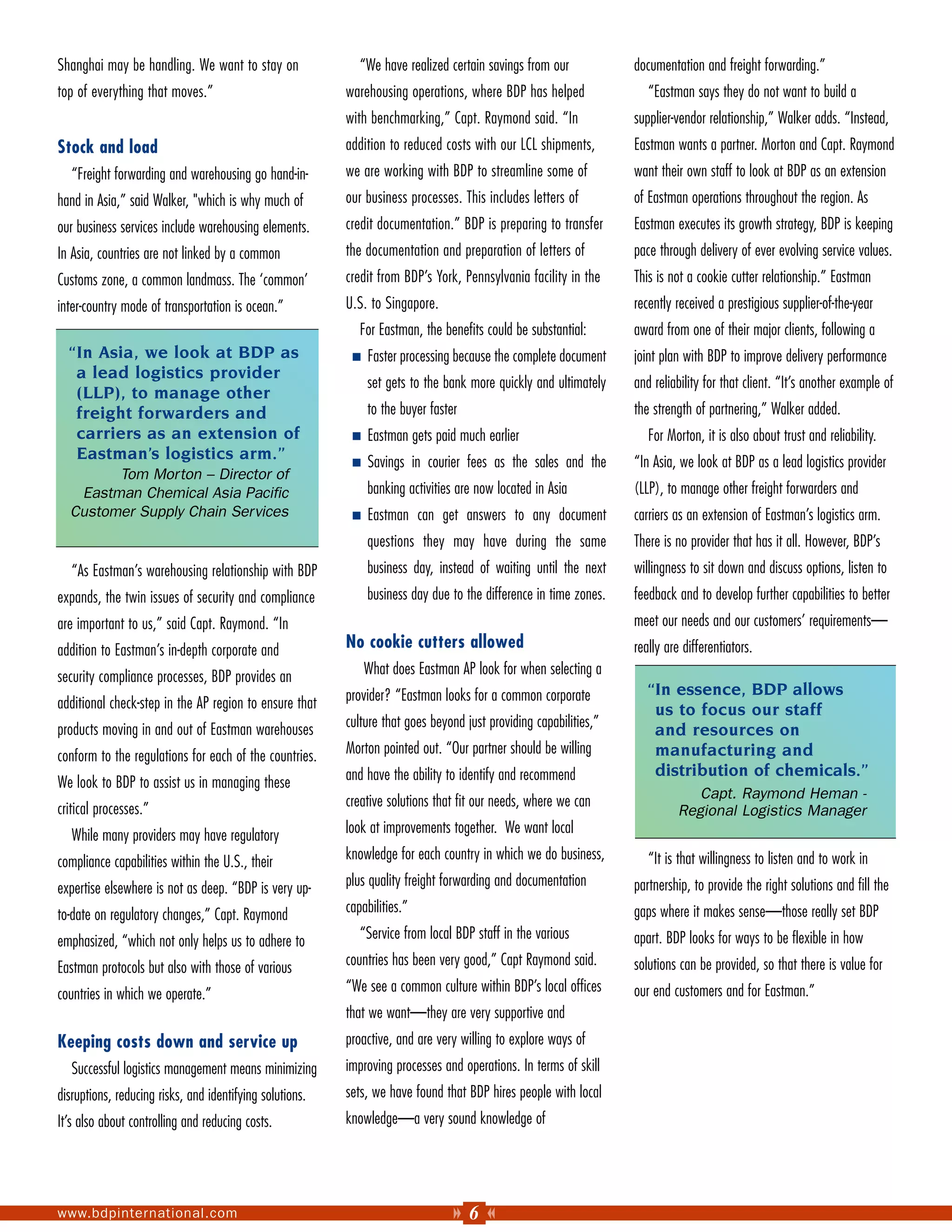 Shanghai may be handling. We want to stay on                 “We have realized certain savings from our            documentation and freight forwarding.”
top of everything that moves.”                            warehousing operations, where BDP has helped                “Eastman says they do not want to build a
                                                          with benchmarking,” Capt. Raymond said. “In              supplier-vendor relationship,” Walker adds. “Instead,
Stock and load                                            addition to reduced costs with our LCL shipments,        Eastman wants a partner. Morton and Capt. Raymond
   “Freight forwarding and warehousing go hand-in-        we are working with BDP to streamline some of            want their own staff to look at BDP as an extension
hand in Asia,” said Walker, "which is why much of         our business processes. This includes letters of         of Eastman operations throughout the region. As
our business services include warehousing elements.       credit documentation.” BDP is preparing to transfer      Eastman executes its growth strategy, BDP is keeping
In Asia, countries are not linked by a common             the documentation and preparation of letters of          pace through delivery of ever evolving service values.
Customs zone, a common landmass. The ‘common’             credit from BDP’s York, Pennsylvania facility in the     This is not a cookie cutter relationship.” Eastman
inter-country mode of transportation is ocean.”           U.S. to Singapore.                                       recently received a prestigious supplier-of-the-year
                                                             For Eastman, the benefits could be substantial:       award from one of their major clients, following a
  “In Asia, we look at BDP as                                 Faster processing because the complete document      joint plan with BDP to improve delivery performance
   a lead logistics provider
                                                              set gets to the bank more quickly and ultimately     and reliability for that client. “It’s another example of
   (LLP), to manage other
   freight forwarders and                                     to the buyer faster                                  the strength of partnering,” Walker added.
   carriers as an extension of                                Eastman gets paid much earlier                          For Morton, it is also about trust and reliability.
   Eastman’s logistics arm.”                                  Savings in courier fees as the sales and the         “In Asia, we look at BDP as a lead logistics provider
        Tom Morton – Director of
   Eastman Chemical Asia Pacific                              banking activities are now located in Asia           (LLP), to manage other freight forwarders and
  Customer Supply Chain Services                              Eastman can get answers to any document              carriers as an extension of Eastman’s logistics arm.
                                                              questions they may have during the same              There is no provider that has it all. However, BDP’s
   “As Eastman’s warehousing relationship with BDP            business day, instead of waiting until the next      willingness to sit down and discuss options, listen to
expands, the twin issues of security and compliance           business day due to the difference in time zones.    feedback and to develop further capabilities to better
are important to us,” said Capt. Raymond. “In                                                                      meet our needs and our customers’ requirements—
addition to Eastman’s in-depth corporate and              No cookie cutters allowed                                really are differentiators.
security compliance processes, BDP provides an                What does Eastman AP look for when selecting a
                                                          provider? “Eastman looks for a common corporate            “In essence, BDP allows
additional check-step in the AP region to ensure that                                                                 us to focus our staff
products moving in and out of Eastman warehouses          culture that goes beyond just providing capabilities,”
                                                                                                                      and resources on
conform to the regulations for each of the countries.     Morton pointed out. “Our partner should be willing          manufacturing and
                                                          and have the ability to identify and recommend              distribution of chemicals.”
We look to BDP to assist us in managing these
                                                                                                                                Capt. Raymond Heman -
critical processes.”                                      creative solutions that fit our needs, where we can
                                                                                                                             Regional Logistics Manager
   While many providers may have regulatory               look at improvements together. We want local

compliance capabilities within the U.S., their            knowledge for each country in which we do business,         “It is that willingness to listen and to work in
expertise elsewhere is not as deep. “BDP is very up-      plus quality freight forwarding and documentation        partnership, to provide the right solutions and fill the
to-date on regulatory changes,” Capt. Raymond             capabilities.”                                           gaps where it makes sense—those really set BDP
emphasized, “which not only helps us to adhere to            “Service from local BDP staff in the various          apart. BDP looks for ways to be flexible in how
Eastman protocols but also with those of various          countries has been very good,” Capt Raymond said.        solutions can be provided, so that there is value for
countries in which we operate.”                           “We see a common culture within BDP’s local offices      our end customers and for Eastman.”
                                                          that we want—they are very supportive and
Keeping costs down and service up                         proactive, and are very willing to explore ways of
   Successful logistics management means minimizing       improving processes and operations. In terms of skill
disruptions, reducing risks, and identifying solutions.   sets, we have found that BDP hires people with local
It’s also about controlling and reducing costs.           knowledge—a very sound knowledge of




www.bdpinternational.com                                                            6
 