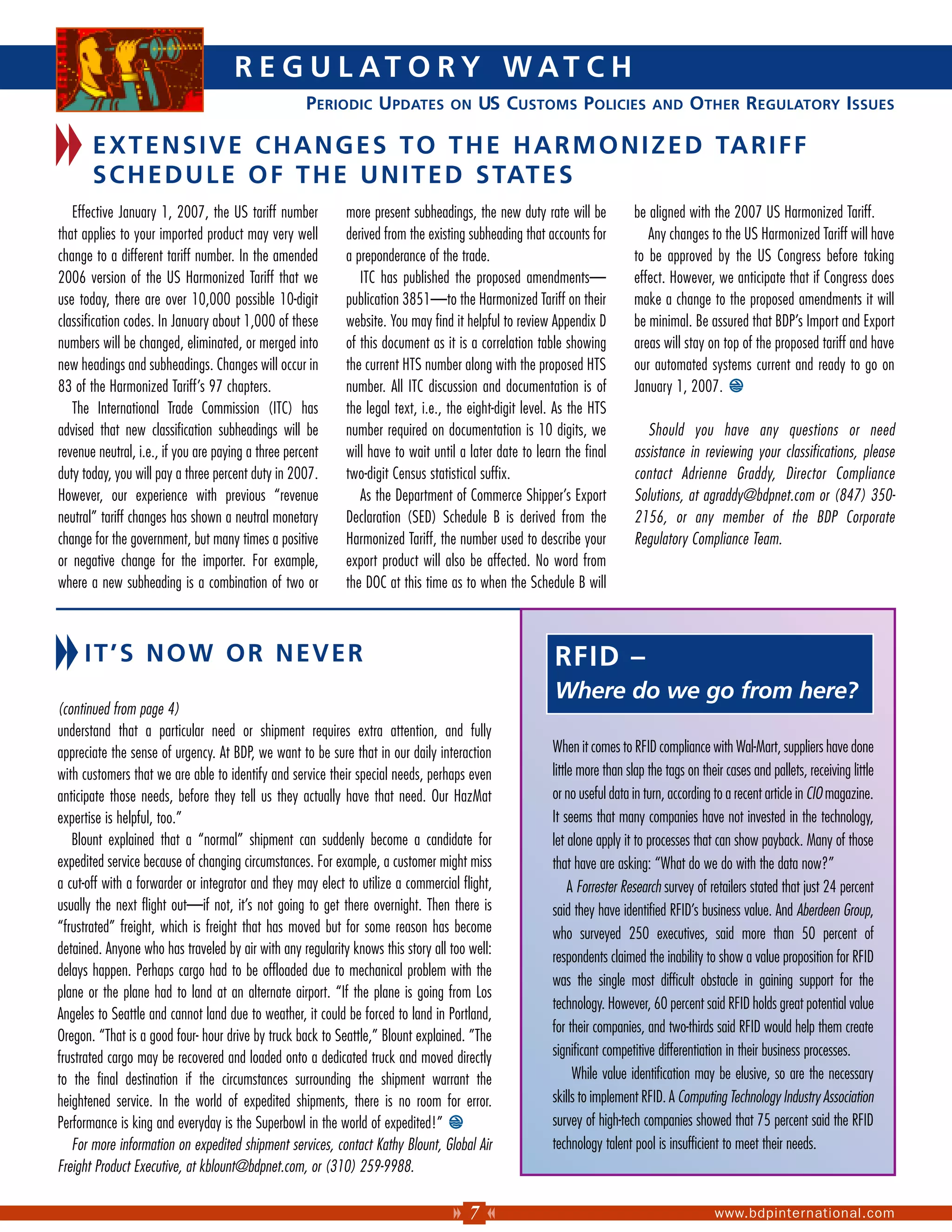 R E G U L AT O R Y W AT C H
                                                     PERIODIC UPDATES             ON    US CUSTOMS POLICIES                   AND     OTHER REGULATORY ISSUES

       E X T E N S I V E C H A N G E S T O T H E H A R M O N I Z E D TA R I F F
       S C H E D U L E O F T H E U N I T E D S TAT E S
   Effective January 1, 2007, the US tariff number          more present subheadings, the new duty rate will be           be aligned with the 2007 US Harmonized Tariff.
that applies to your imported product may very well         derived from the existing subheading that accounts for           Any changes to the US Harmonized Tariff will have
change to a different tariff number. In the amended         a preponderance of the trade.                                 to be approved by the US Congress before taking
2006 version of the US Harmonized Tariff that we               ITC has published the proposed amendments—                 effect. However, we anticipate that if Congress does
use today, there are over 10,000 possible 10-digit          publication 3851—to the Harmonized Tariff on their            make a change to the proposed amendments it will
classification codes. In January about 1,000 of these       website. You may find it helpful to review Appendix D         be minimal. Be assured that BDP’s Import and Export
numbers will be changed, eliminated, or merged into         of this document as it is a correlation table showing         areas will stay on top of the proposed tariff and have
new headings and subheadings. Changes will occur in         the current HTS number along with the proposed HTS            our automated systems current and ready to go on
83 of the Harmonized Tariff’s 97 chapters.                  number. All ITC discussion and documentation is of            January 1, 2007.
   The International Trade Commission (ITC) has             the legal text, i.e., the eight-digit level. As the HTS
advised that new classification subheadings will be         number required on documentation is 10 digits, we                Should you have any questions or need
revenue neutral, i.e., if you are paying a three percent    will have to wait until a later date to learn the final       assistance in reviewing your classifications, please
duty today, you will pay a three percent duty in 2007.      two-digit Census statistical suffix.                          contact Adrienne Graddy, Director Compliance
However, our experience with previous “revenue                 As the Department of Commerce Shipper’s Export             Solutions, at agraddy@bdpnet.com or (847) 350-
neutral” tariff changes has shown a neutral monetary        Declaration (SED) Schedule B is derived from the              2156, or any member of the BDP Corporate
change for the government, but many times a positive        Harmonized Tariff, the number used to describe your           Regulatory Compliance Team.
or negative change for the importer. For example,           export product will also be affected. No word from
where a new subheading is a combination of two or           the DOC at this time as to when the Schedule B will



     IT’S NOW OR NEVER                                                                                  RFID –
                                                                                                        Where do we go from here?
(continued from page 4)
understand that a particular need or shipment requires extra attention, and fully
appreciate the sense of urgency. At BDP, we want to be sure that in our daily interaction              When it comes to RFID compliance with Wal-Mart, suppliers have done
with customers that we are able to identify and service their special needs, perhaps even              little more than slap the tags on their cases and pallets, receiving little
anticipate those needs, before they tell us they actually have that need. Our HazMat                   or no useful data in turn, according to a recent article in CIO magazine.
expertise is helpful, too.”                                                                            It seems that many companies have not invested in the technology,
   Blount explained that a “normal” shipment can suddenly become a candidate for                       let alone apply it to processes that can show payback. Many of those
expedited service because of changing circumstances. For example, a customer might miss                that have are asking: “What do we do with the data now?”
a cut-off with a forwarder or integrator and they may elect to utilize a commercial flight,                 A Forrester Research survey of retailers stated that just 24 percent
usually the next flight out—if not, it’s not going to get there overnight. Then there is               said they have identified RFID’s business value. And Aberdeen Group,
“frustrated” freight, which is freight that has moved but for some reason has become                   who surveyed 250 executives, said more than 50 percent of
detained. Anyone who has traveled by air with any regularity knows this story all too well:
                                                                                                       respondents claimed the inability to show a value proposition for RFID
delays happen. Perhaps cargo had to be offloaded due to mechanical problem with the
                                                                                                       was the single most difficult obstacle in gaining support for the
plane or the plane had to land at an alternate airport. “If the plane is going from Los
                                                                                                       technology. However, 60 percent said RFID holds great potential value
Angeles to Seattle and cannot land due to weather, it could be forced to land in Portland,
                                                                                                       for their companies, and two-thirds said RFID would help them create
Oregon. “That is a good four- hour drive by truck back to Seattle,” Blount explained. ”The
frustrated cargo may be recovered and loaded onto a dedicated truck and moved directly                 significant competitive differentiation in their business processes.
to the final destination if the circumstances surrounding the shipment warrant the                           While value identification may be elusive, so are the necessary
heightened service. In the world of expedited shipments, there is no room for error.                   skills to implement RFID. A Computing Technology Industry Association
Performance is king and everyday is the Superbowl in the world of expedited!”                          survey of high-tech companies showed that 75 percent said the RFID
   For more information on expedited shipment services, contact Kathy Blount, Global Air               technology talent pool is insufficient to meet their needs.
Freight Product Executive, at kblount@bdpnet.com, or (310) 259-9988.

                                                                                      7                                                     www.bdpinternational.com
 