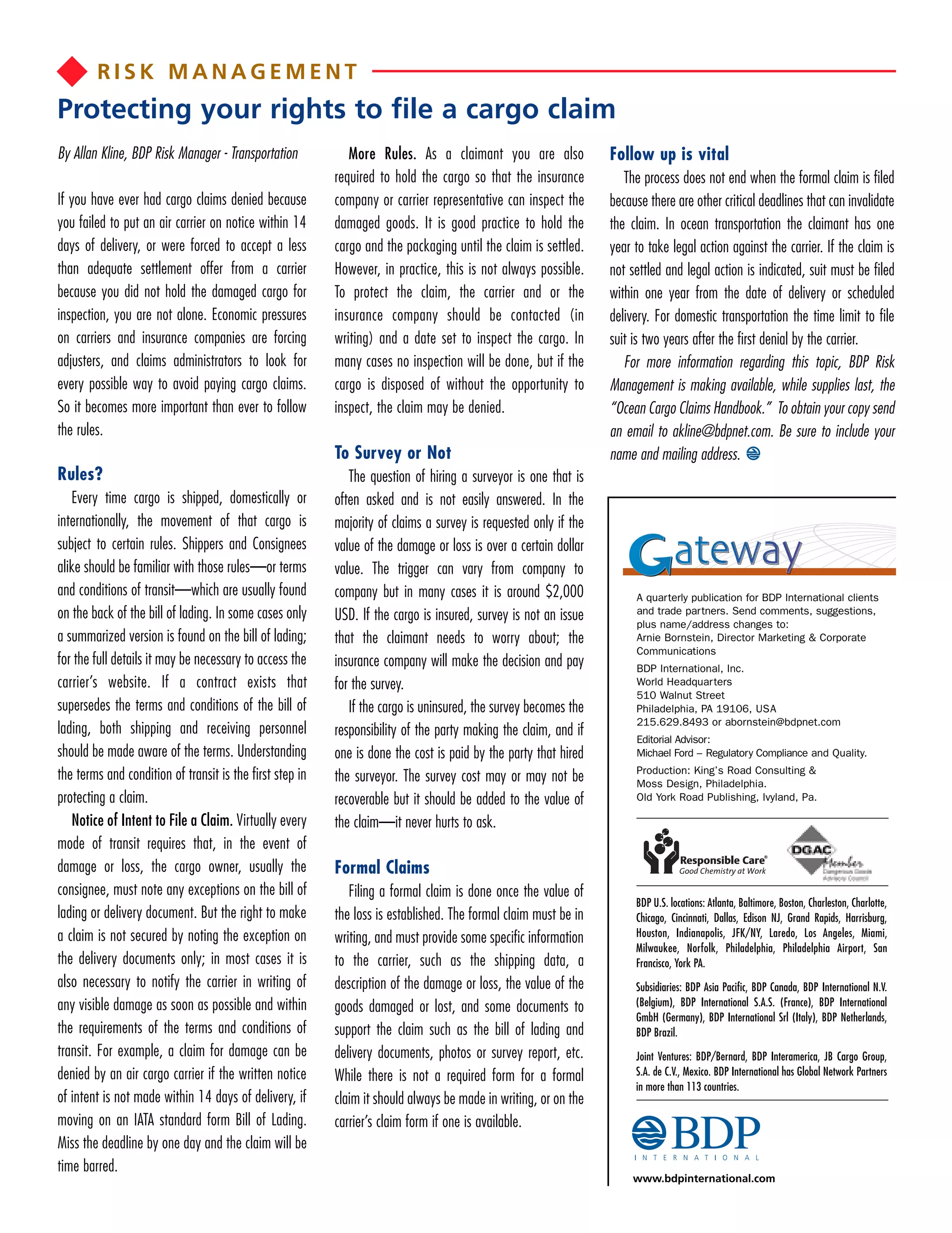 RISK MANAGEMENT
Protecting your rights to file a cargo claim
By Allan Kline, BDP Risk Manager - Transportation            More Rules. As a claimant you are also              Follow up is vital
                                                          required to hold the cargo so that the insurance          The process does not end when the formal claim is filed
If you have ever had cargo claims denied because          company or carrier representative can inspect the      because there are other critical deadlines that can invalidate
you failed to put an air carrier on notice within 14      damaged goods. It is good practice to hold the         the claim. In ocean transportation the claimant has one
days of delivery, or were forced to accept a less         cargo and the packaging until the claim is settled.    year to take legal action against the carrier. If the claim is
than adequate settlement offer from a carrier             However, in practice, this is not always possible.     not settled and legal action is indicated, suit must be filed
because you did not hold the damaged cargo for            To protect the claim, the carrier and or the           within one year from the date of delivery or scheduled
inspection, you are not alone. Economic pressures         insurance company should be contacted (in              delivery. For domestic transportation the time limit to file
on carriers and insurance companies are forcing           writing) and a date set to inspect the cargo. In       suit is two years after the first denial by the carrier.
adjusters, and claims administrators to look for          many cases no inspection will be done, but if the         For more information regarding this topic, BDP Risk
every possible way to avoid paying cargo claims.          cargo is disposed of without the opportunity to        Management is making available, while supplies last, the
So it becomes more important than ever to follow          inspect, the claim may be denied.                      “Ocean Cargo Claims Handbook.” To obtain your copy send
the rules.                                                                                                       an email to akline@bdpnet.com. Be sure to include your
                                                          To Survey or Not                                       name and mailing address.
Rules?                                                       The question of hiring a surveyor is one that is
   Every time cargo is shipped, domestically or           often asked and is not easily answered. In the
internationally, the movement of that cargo is            majority of claims a survey is requested only if the
subject to certain rules. Shippers and Consignees         value of the damage or loss is over a certain dollar
alike should be familiar with those rules—or terms        value. The trigger can vary from company to
and conditions of transit—which are usually found         company but in many cases it is around $2,000               A quarterly publication for BDP International clients
on the back of the bill of lading. In some cases only     USD. If the cargo is insured, survey is not an issue        and trade partners. Send comments, suggestions,
                                                                                                                      plus name/address changes to:
a summarized version is found on the bill of lading;      that the claimant needs to worry about; the                 Arnie Bornstein, Director Marketing & Corporate
                                                                                                                      Communications
for the full details it may be necessary to access the    insurance company will make the decision and pay            BDP International, Inc.
carrier’s website. If a contract exists that              for the survey.                                             World Headquarters
                                                                                                                      510 Walnut Street
supersedes the terms and conditions of the bill of           If the cargo is uninsured, the survey becomes the        Philadelphia, PA 19106, USA
                                                                                                                      215.629.8493 or abornstein@bdpnet.com
lading, both shipping and receiving personnel             responsibility of the party making the claim, and if        Editorial Advisor:
should be made aware of the terms. Understanding          one is done the cost is paid by the party that hired        Michael Ford – Regulatory Compliance and Quality.
                                                                                                                      Production: King’s Road Consulting &
the terms and condition of transit is the first step in   the surveyor. The survey cost may or may not be             Moss Design, Philadelphia.
protecting a claim.                                       recoverable but it should be added to the value of          Old York Road Publishing, Ivyland, Pa.

   Notice of Intent to File a Claim. Virtually every      the claim—it never hurts to ask.
mode of transit requires that, in the event of
damage or loss, the cargo owner, usually the              Formal Claims
consignee, must note any exceptions on the bill of           Filing a formal claim is done once the value of
                                                                                                                      BDP U.S. locations: Atlanta, Baltimore, Boston, Charleston, Charlotte,
lading or delivery document. But the right to make        the loss is established. The formal claim must be in        Chicago, Cincinnati, Dallas, Edison NJ, Grand Rapids, Harrisburg,
a claim is not secured by noting the exception on         writing, and must provide some specific information         Houston, Indianapolis, JFK/NY, Laredo, Los Angeles, Miami,
                                                                                                                      Milwaukee, Norfolk, Philadelphia, Philadelphia Airport, San
the delivery documents only; in most cases it is          to the carrier, such as the shipping data, a                Francisco, York PA.
also necessary to notify the carrier in writing of        description of the damage or loss, the value of the         Subsidiaries: BDP Asia Pacific, BDP Canada, BDP International N.V.
any visible damage as soon as possible and within         goods damaged or lost, and some documents to                (Belgium), BDP International S.A.S. (France), BDP International
                                                                                                                      GmbH (Germany), BDP International Srl (Italy), BDP Netherlands,
the requirements of the terms and conditions of           support the claim such as the bill of lading and            BDP Brazil.
transit. For example, a claim for damage can be           delivery documents, photos or survey report, etc.           Joint Ventures: BDP/Bernard, BDP Interamerica, JB Cargo Group,
denied by an air cargo carrier if the written notice      While there is not a required form for a formal             S.A. de C.V., Mexico. BDP International has Global Network Partners
                                                                                                                      in more than 113 countries.
of intent is not made within 14 days of delivery, if      claim it should always be made in writing, or on the
moving on an IATA standard form Bill of Lading.           carrier’s claim form if one is available.
Miss the deadline by one day and the claim will be
time barred.
                                                                                                                      www.bdpinternational.com
 