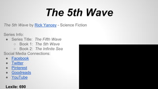 The 5th Wave
The 5th Wave by Rick Yancey - Science Fiction
Series Info:
● Series Title: The Fifth Wave
○ Book 1: The 5th Wave
○ Book 2: The Infinite Sea
Social Media Connections:
● Facebook
● Twitter
● Pinterest
● Goodreads
● YouTube
Lexile: 690
 