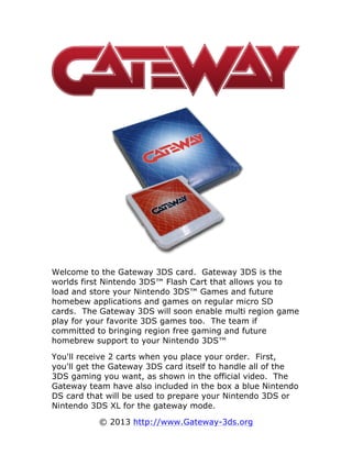 Welcome to the Gateway 3DS card. Gateway 3DS is the
worlds first Nintendo 3DS™ Flash Cart that allows you to
load and store your Nintendo 3DS™ Games and future
homebew applications and games on regular micro SD
cards. The Gateway 3DS will soon enable multi region game
play for your favorite 3DS games too. The team if
committed to bringing region free gaming and future
homebrew support to your Nintendo 3DS™
You'll receive 2 carts when you place your order. First,
you'll get the Gateway 3DS card itself to handle all of the
3DS gaming you want, as shown in the official video. The
Gateway team have also included in the box a blue Nintendo
DS card that will be used to prepare your Nintendo 3DS or
Nintendo 3DS XL for the gateway mode.
© 2013 http://www.Gateway-3ds.org
 