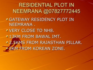 RESIDENTIAL PLOT IN
 NEEMRANA @07827772445
GATEWAY RESIDENCY PLOT IN
NEEMRANA .
VERY CLOSE TO NH8.
13KM FROM BAWAL IMT.
2.5KMS FROM RAJASTHAN PILLAR.
2KM FROM KOREAN ZONE.
 