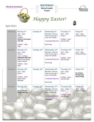Monthly Schedule




                                     Happy Easter!
April 2011

 Weekend     Monday 4th              Tuesday 5th    Wednesday 6th          Thursday 7th    Friday 8th
             1pm – 5pm:                             Members’ informal      1pm – 5pm:       2pm – 4pm:
             Drop-in                                meet up 1pm ask in     Drop-in         Creative Writing
             1.30pm:                                drop in for details.
             Citizen’s Information                                         2.30pm – 5pm:
             Talk TBC                               Everybody Welcome!     Arts & Crafts

             3.45pm – 5pm:                          Swimming
             Yoga

 Weekend     Monday 11th             Tuesday 12th   Wednesday 13th         Thursday 14th   Friday 15th
             1pm – 5pm:                             Members’ informal      1pm – 5pm:       2pm – 4pm:
             Drop-in                                meet up 1pm ask in     Drop-in         Creative Writing
             1.15 – 2.15pm:                         drop in for details.
             MEMBERS MEETING                                               2.30pm – 5pm:
             Please come along                      Everybody Welcome!     Arts & Crafts
             & get involved!
                                                    Swimming
             3.45pm – 5pm:
             Yoga

 Weekend     Monday 18th             Tuesday 19th   Wednesday 20th         Thursday 21st   Friday 22nd
             1pm – 5pm:                             Members’ informal      1pm – 5pm:
             Drop-in                                meet up 1pm ask in     Drop-in         No Creative
                                                    drop in for details.                   Writing today
             3.45pm – 5pm:                                                 2.30pm – 5pm:   (Good Friday)
             Indian Head                            Everybody Welcome!     Arts & Crafts
             Massage
                                                    Swimming

 Weekend     Monday 25th             Tuesday 26th   Wednesday 27th         Thursday 28th   Friday 29th
                                                    Members’ informal      1pm – 5pm:       2pm – 4pm:
             Drop-in Closed                         meet up 1pm ask in     Drop-in         Creative Writing
             (Easter Monday)                        drop in for details.
                                                                           2.30pm – 5pm:
                                                    Everybody Welcome!     Arts & Crafts
                                                    Swimming
 
