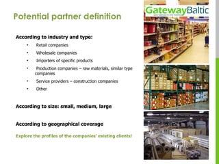 Potential partner definition  According to industry and type: Retail companies  Wholesale companies  Importers of specific products Production companies – raw materials, similar type companies Service providers – construction companies Other According to size: small, medium, large According to geographical coverage Explore the profiles of the companies’ existing clients! 