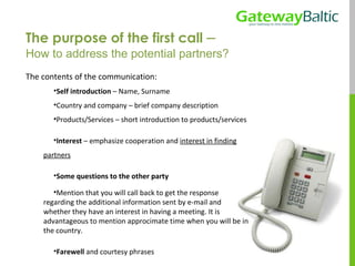 The purpose of the first call  –  How to address the potential partners? The contents of the communication: Self introduction  – Name, Surname Country and company – brief company description Products/Services – short introduction to products/services Interest  – emphasize cooperation and  interest in finding partners Some questions to the other party Mention that you will call back to get the response regarding the additional information sent by e-mail and whether they have an interest in having a meeting. It is advantageous to mention approcimate time when you will be in the country. Farewell  and courtesy phrases 