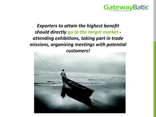 Exporters to attain the highest benefit should directly  go to the target market  - attending exhibitions, taking part in trade missions, organizing meetings with potential customers! 
