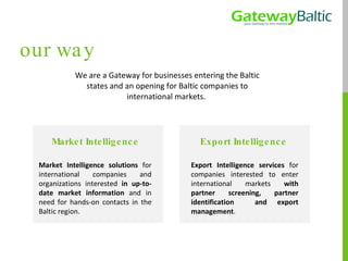 We are a Gateway for businesses entering the Baltic states and an opening for Baltic companies to international markets.  our way Export Intelligence  Export Intelligence services  for companies interested to enter international markets  with partner screening, partner identification  and export management . Market Intelligence Market Intelligence solutions  for international companies and organizations interested  in up-to-date market information  and in need for hands-on contacts in the Baltic region. 