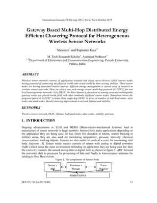 International Journal of UbiComp (IJU), Vol.6, No.4, October 2015
DOI:10.5121/iju.2015.6402 13
Gateway Based Multi-Hop Distributed Energy
Efficient Clustering Protocol for Heterogeneous
Wireless Sensor Networks
Sheenam1
and Rupinder Kaur2
M. Tech Research Scholar1
, Assistant Professor2
1, 2
Department of Electronics and Communication Engineering, Punjabi University,
Patiala, India
ABSTRACT
Wireless sensor network consists of application oriented and cheap micro-devices called sensors nodes
having potential of connecting the physical world with virtual world by their sensing abilities. These sensor
nodes are having restrained battery sources. Efficient energy management is current area of research in
wireless sensor networks. Here we advice one such energy aware multi-hop protocol (G-DEEC) for two
level heterogeneous networks. In G-DEEC, the Base Station is placed out of sensing area and rechargeable
gateway nodes are placed inside field with other randomly deployed sensor nodes. Simulation shows the
proposed protocol G-DEEC is better than single-hop DEEC in terms of number of half dead nodes, alive
nodes and dead nodes; thereby showing improvement in network lifetime and stability.
KEYWORDS
Wireless sensor network, DEEC, lifetime, half dead nodes, alive nodes, stability, gateway.
1. INTRODUCTION
Ongoing advancements in VLSI and MEMS (Micro-electro-mechanical Systems) lead to
manufacture of sensor networks in large numbers. Sensors have many applications depending on
the application they are being used for like forest fire detection in forests, enemy tracking in
military areas; they are also used for monitoring temperature, pressure, intensity, chemical
concentrations, tracking objects. Sensors are also useful in medical science for monitoring vital
body functions [1]. Sensor nodes mainly consists of sensor with analog to digital converter
(ADC) which sense the outer environment defending on application they are being used for; then
the converter converts the sensed analog data to digital form as shown in figure 1. ADC forward
the converted data to processor for processing of data and finally to trans-receiver antennas for
sending to final Base station.
Figure 1. The components of Sensor Node
Sensor +
ADC
Processor +
Storage
Trans-
Receiver
POWER SUPPLY
 