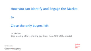 PATRICK HOGAN
How you can Identify and Engage the Market
to
Close the only buyers left
In 10 days
Stop wasting efforts chasing bad leads from 90% of the market
Promise
Concept
Offer
 