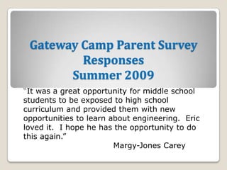 Gateway Camp Parent Survey ResponsesSummer 2009 “It was a great opportunity for middle school students to be exposed to high school curriculum and provided them with new opportunities to learn about engineering.  Eric loved it.  I hope he has the opportunity to do this again.” Margy-Jones Carey 