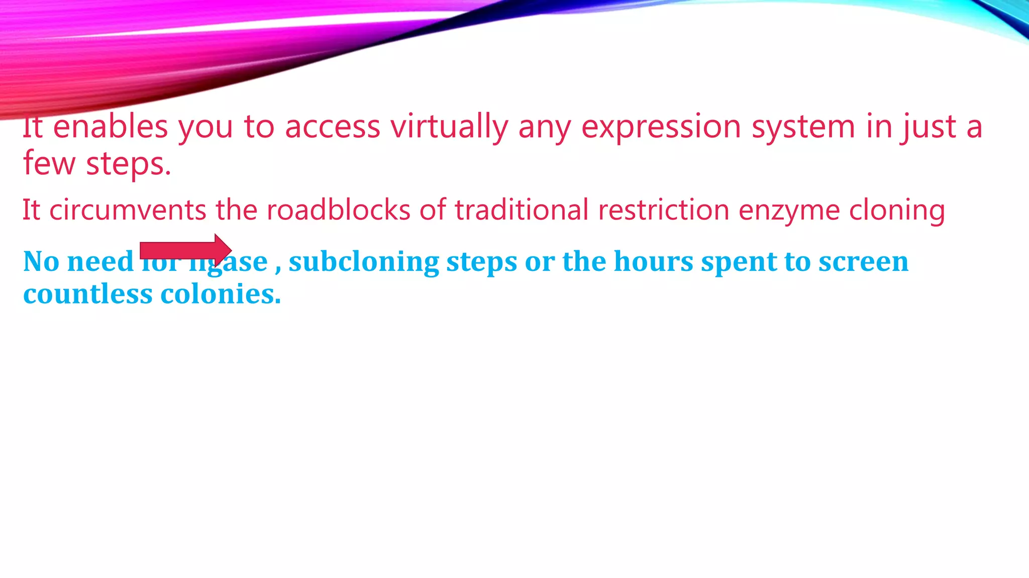 It enables you to access virtually any expression system in just a
few steps.
It circumvents the roadblocks of traditional restriction enzyme cloning
No need for ligase , subcloning steps or the hours spent to screen
countless colonies.
 