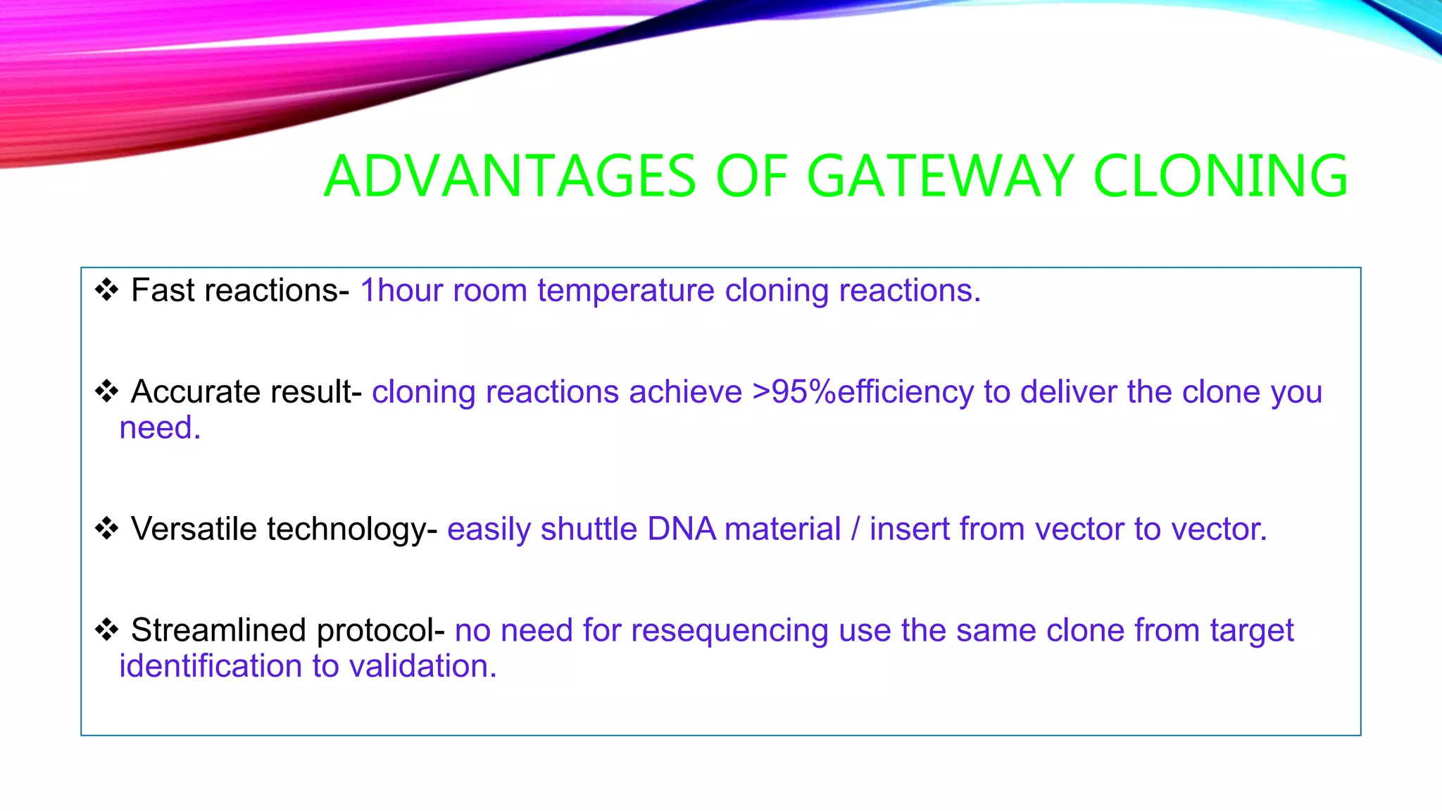 ADVANTAGES OF GATEWAY CLONING
 Fast reactions- 1hour room temperature cloning reactions.
 Accurate result- cloning reactions achieve >95%efficiency to deliver the clone you
need.
 Versatile technology- easily shuttle DNA material / insert from vector to vector.
 Streamlined protocol- no need for resequencing use the same clone from target
identification to validation.
 