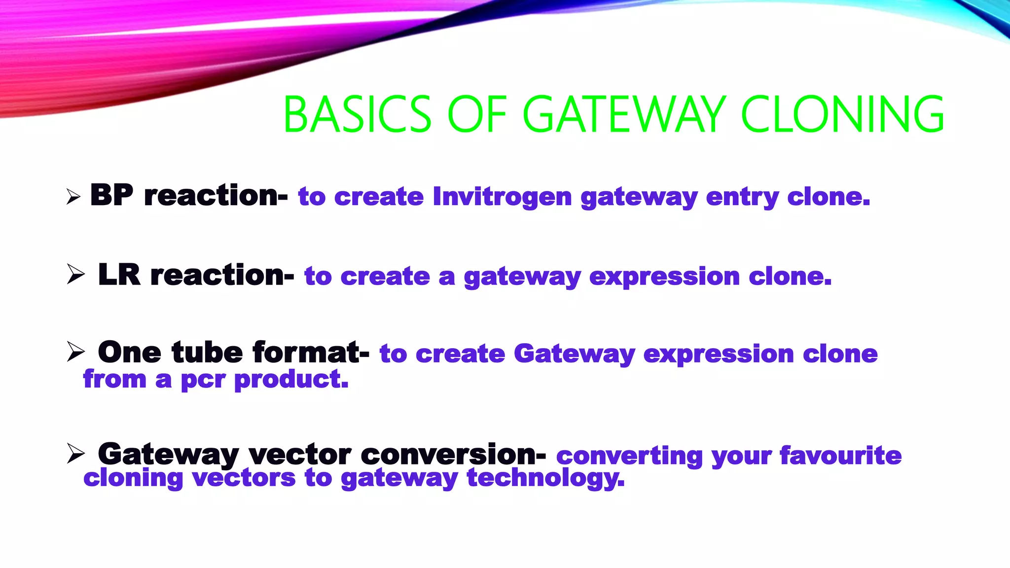 BASICS OF GATEWAY CLONING
 BP reaction- to create Invitrogen gateway entry clone.
 LR reaction- to create a gateway expression clone.
 One tube format- to create Gateway expression clone
from a pcr product.
 Gateway vector conversion- converting your favourite
cloning vectors to gateway technology.
 