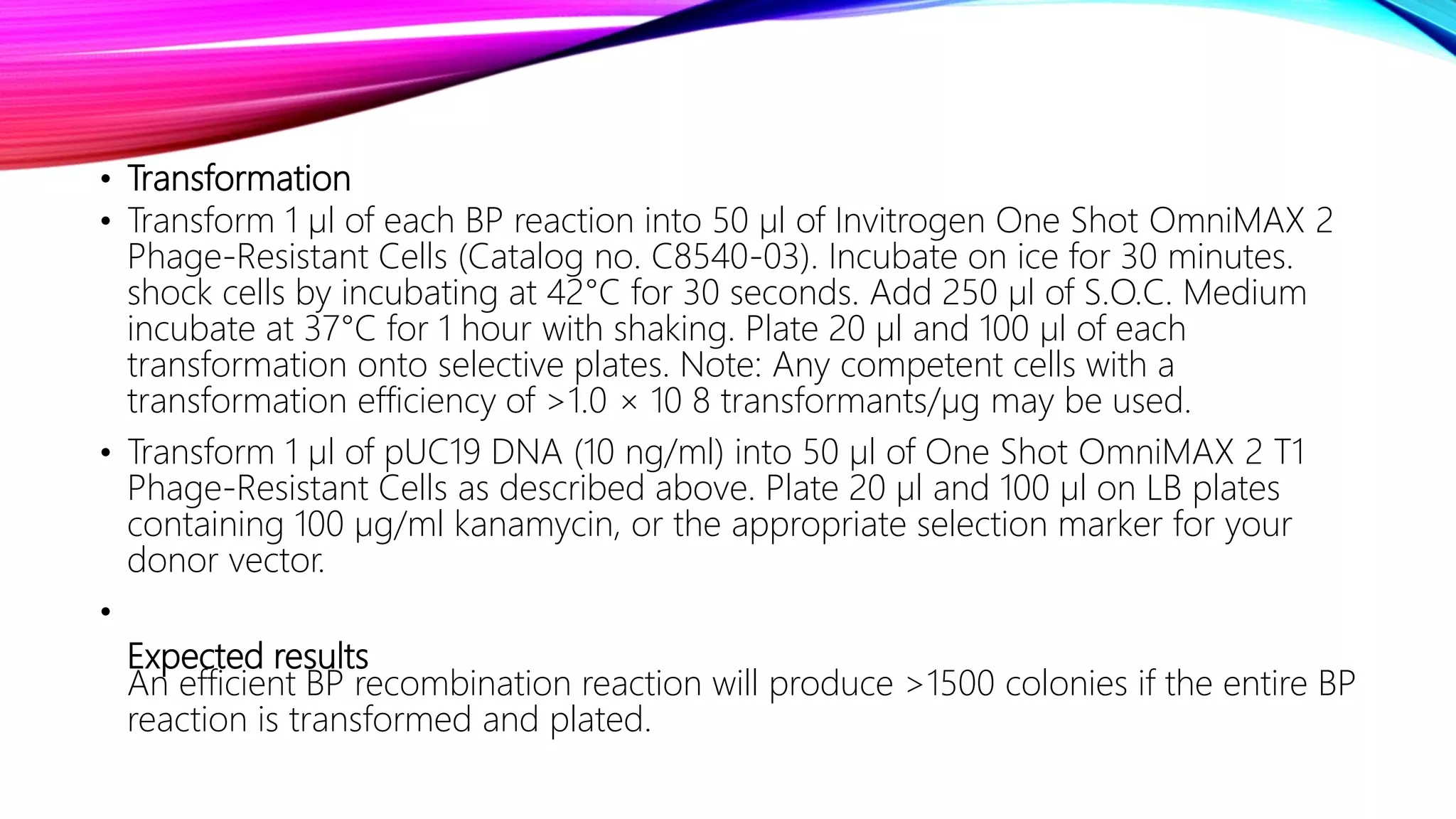 • Transformation
• Transform 1 µl of each BP reaction into 50 µl of Invitrogen One Shot OmniMAX 2
Phage-Resistant Cells (Catalog no. C8540-03). Incubate on ice for 30 minutes.
shock cells by incubating at 42°C for 30 seconds. Add 250 µl of S.O.C. Medium
incubate at 37°C for 1 hour with shaking. Plate 20 µl and 100 µl of each
transformation onto selective plates. Note: Any competent cells with a
transformation efficiency of >1.0 × 10 8 transformants/µg may be used.
• Transform 1 µl of pUC19 DNA (10 ng/ml) into 50 µl of One Shot OmniMAX 2 T1
Phage-Resistant Cells as described above. Plate 20 µl and 100 µl on LB plates
containing 100 µg/ml kanamycin, or the appropriate selection marker for your
donor vector.
•
Expected results
An efficient BP recombination reaction will produce >1500 colonies if the entire BP
reaction is transformed and plated.
 