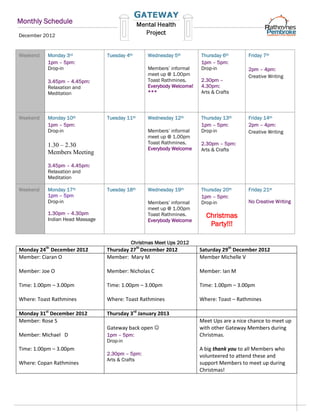 Monthly Schedule
December 2012


Weekend    Monday 3rd            Tuesday 4th     Wednesday 5th        Thursday 6th       Friday 7th
           1pm – 5pm:                                                 1pm – 5pm:
           Drop-in                               Members’ informal    Drop-in            2pm – 4pm:
                                                 meet up @ 1.00pm                        Creative Writing
           3.45pm – 4.45pm:                      Toast Rathmines.     2.30pm –
           Relaxation and                        Everybody Welcome!   4.30pm:
           Meditation                            ***                  Arts & Crafts



Weekend    Monday 10th           Tuesday 11th    Wednesday 12th       Thursday 13th      Friday 14th
           1pm – 5pm:                                                 1pm – 5pm:         2pm – 4pm:
           Drop-in                               Members’ informal    Drop-in            Creative Writing
                                                 meet up @ 1.00pm
           1.30 – 2.30                           Toast Rathmines.     2.30pm – 5pm:
                                                 Everybody Welcome    Arts & Crafts
           Members Meeting

           3.45pm – 4.45pm:
           Relaxation and
           Meditation

Weekend    Monday 17th           Tuesday 18th    Wednesday 19th       Thursday 20th      Friday 21st
           1pm – 5pm                                                  1pm – 5pm:
           Drop-in                               Members’ informal    Drop-in            No Creative Writing
                                                 meet up @ 1.00pm
           1.30pm – 4.30pm
           Indian Head Massage
                                                 Toast Rathmines.       Christmas
                                                 Everybody Welcome
                                                                         Party!!!

                                           Christmas Meet Ups 2012
          th
Monday 24 December 2012          Thursday 27th December 2012          Saturday 29th December 2012
Member: Ciaran O                 Member: Mary M                       Member Michelle V

Member: Joe O                    Member: Nicholas C                   Member: Ian M

Time: 1.00pm – 3.00pm            Time: 1.00pm – 3.00pm                Time: 1.00pm – 3.00pm

Where: Toast Rathmines           Where: Toast Rathmines               Where: Toast – Rathmines

Monday 31st December 2012        Thursday 3rd January 2013
Member: Rose S                                                        Meet Ups are a nice chance to meet up
                                 Gateway back open                   with other Gateway Members during
Member: Michael D                1pm – 5pm:                           Christmas.
                                 Drop-in
Time: 1.00pm – 3.00pm                                                 A big thank you to all Members who
                                 2.30pm – 5pm:                        volunteered to attend these and
                                 Arts & Crafts
Where: Copan Rathmines                                                support Members to meet up during
                                                                      Christmas!
 