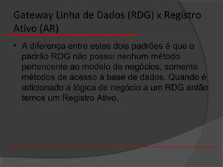 Gateway Linha de Dados (RDG) x Registro
Ativo (AR)
• A diferença entre estes dois padrões é que o
padrão RDG não possui nenhum método
pertencente ao modelo de negócios, somente
métodos de acesso à base de dados. Quando é
adicionado a lógica de negócio a um RDG então
temos um Registro Ativo.
 