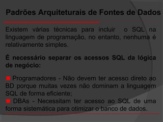 Existem várias técnicas para incluir o SQL na
linguagem de programação, no entanto, nenhuma é
relativamente simples.
É necessário separar os acessos SQL da lógica
de negócio:
Programadores - Não devem ter acesso direto ao
BD porque muitas vezes não dominam a linguagem
SQL de forma eficiente;
DBAs - Necessitam ter acesso ao SQL de uma
forma sistemática para otimizar o banco de dados.
Padrões Arquiteturais de Fontes de Dados
 