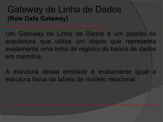 Um Gateway de Linha de Dados é um padrão de
arquitetura que utiliza um objeto que representa
exatamente uma linha de registro do banco de dados
em memória.
A estrutura dessa entidade é exatamente igual a
estrutura física da tabela de modelo relacional.
Gateway de Linha de Dados
(Row Data Gateway)
 