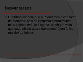 Desvantagens
• O padrão faz com que aumentamos o consumo
de memória, pois se instancia naturalmente
mais objetos em um sistema, tendo em vista
que cada objeto agora representará um único
registro da tabela.
 