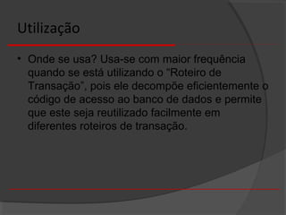 Utilização
• Onde se usa? Usa-se com maior frequência
quando se está utilizando o “Roteiro de
Transação”, pois ele decompõe eficientemente o
código de acesso ao banco de dados e permite
que este seja reutilizado facilmente em
diferentes roteiros de transação.
 