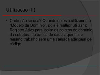 Utilização (II)
• Onde não se usa? Quando se está utilizando o
“Modelo de Domínio”, pois é melhor utilizar o
Registro Ativo para isolar os objetos de domínio
da estrutura do banco de dados, que faz o
mesmo trabalho sem uma camada adicional de
código.
 