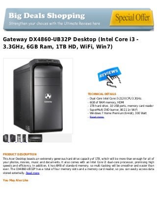 Gateway DX4860-UB32P Desktop (Intel Core i3 -
3.3GHz, 6GB Ram, 1TB HD, WiFi, Win7)
TECHNICAL DETAILS
Dual-Core Intel Core i3-2120 CPU 3.3GHz.q
6GB of RAM memory, HDMIq
1TB hard drive, 10 USB ports, memory card readerq
SuperMulti DVD burner, 802.11n Wi-Fiq
Windows 7 Home Premium (64-bit), 300 Wattq
Read moreq
PRODUCT DESCRIPTION
This Acer Desktop boasts an extremely generous hard drive capacity of 1TB, which will be more than enough for all of
your photos, movies, music and documents. It also comes with an Intel Core i3 dual-core processor, promising high
speeds and efficiency. In addition, it has 6MB of standard memory, so multi-tasking will be smoother and easier than
ever. The DX4860-UB32P has a total of four memory slots and a memory card reader, so you can easily access data
stored externally. Read more
You May Also Like
 