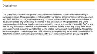 Disclaimer


This presentation outlines our general product direction and should not be relied on in making a
purchase decision. This presentation is not subject to your license agreement or any other agreement
with SAP. SAP has no obligation to pursue any course of business outlined in this presentation or to
develop or release any functionality mentioned in this presentation. This presentation and SAP's
strategy and possible future developments are subject to change and may be changed by SAP at any
time for any reason without notice. This document is provided without a warranty of any kind, either
express or implied, including but not limited to, the implied warranties of merchantability, fitness for a
particular purpose, or non-infringement. SAP assumes no responsibility for errors or omissions in this
document, except if such damages were caused by SAP being intentionally or grossly negligent.




© 2011 SAP AG. All rights reserved.                                                                          3
 