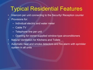 Typical Residential Features Intercom per unit connecting to the Security/ Reception counter Provisions for: Individual electric and water meter Cable TV Telephone line per unit Opening for owner-supplied window-type airconditioners Natural Ventilation for Kitchens and Toilets Automatic heat and smoke detectors and fire alarm with sprinkler system in all units 