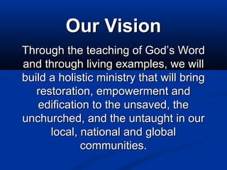 Our Vision
Through the teaching of God’s Word
and through living examples, we will
build a holistic ministry that will bring
restoration, empowerment and
edification to the unsaved, the
unchurched, and the untaught in our
local, national and global
communities.

 