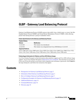 1
Cisco IOS Release 12.2(15)T
GLBP - Gateway Load Balancing Protocol
Gateway Load Balancing Protocol (GLBP) protects data traffic from a failed router or circuit, like Hot
Standby Router Protocol (HSRP) and Virtual Router Redundancy Protocol (VRRP), while allowing
packet load sharing between a group of redundant routers.
Feature Specifications for the Gateway Load Balancing Protocol
Finding Support Information for Platforms and Cisco IOS Software Images
Use Cisco Feature Navigator to find information about platform support and Cisco IOS software image
support. Access Cisco Feature Navigator at http://www.cisco.com/go/fn. You must have an account on
Cisco.com. If you do not have an account or have forgotten your username or password, click Cancel at
the login dialog box and follow the instructions that appear.
Contents
• Prerequisites for Gateway Load Balancing Protocol, page 2
• Information About Gateway Load Balancing Protocol, page 2
• How to Configure Gateway Load Balancing Protocol, page 5
• Configuration Examples for Gateway Load Balancing Protocol, page 13
• Additional References, page 14
• Command Reference, page 16
• Glossary, page 42
Feature History
Release Modification
12.2(14)S This feature was introduced.
12.2(15)T This feature was integrated into Cisco IOS Release 12.2(15)T
Supported Platforms
Cisco 1700 series, Cisco 2600 series, Cisco 3620, Cisco 3631, Cisco 3640, Cisco 3660, Cisco 3725,
Cisco 3745, Cisco 7100 series, Cisco 7200 series, Cisco 7400 series, Cisco 7500 series
 