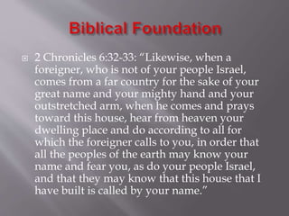  2 Chronicles 6:32-33: “Likewise, when a
foreigner, who is not of your people Israel,
comes from a far country for the sake of your
great name and your mighty hand and your
outstretched arm, when he comes and prays
toward this house, hear from heaven your
dwelling place and do according to all for
which the foreigner calls to you, in order that
all the peoples of the earth may know your
name and fear you, as do your people Israel,
and that they may know that this house that I
have built is called by your name.”
 
