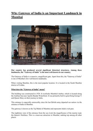 Why Gateway of India is an Important Landmark in
Mumbai
Our country has produced several significant historical structures. Among these
landmarks, the "Gateway of India" is the most well-known in our country.
The Gateway of India is a massive, magnificent gate. Apart from this, the "Gateway of India"
is one of Mumbai's few well-known landmarks.
When visiting Mumbai, this is the most popular location. It is located in the South Mumbai
district of Colaba.
What does the "Gateway of India" mean?
The building was constructed in 1924. It overlooks Mumbai's harbor, which is located along
the Arabian Sea near Apollo Bunder Waterfront. It was primarily built to greet King George V
and Queen Mary on their journey to India.
This entrance is especially noteworthy since the last British army departed our nation via the
entrance of India in Mumbai.
The gateway is known as the Taj Mahal of Mumbai and represents India's rich past.
The nighttime view of the entrance from the sea rivals the magnificence of the marine road,
the Queen's Necklace. This is a must-see attraction in Mumbai, ranking top among all other
places.
 