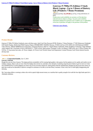 Gateway P-7908u FX Edition 17-Inch Black Laptop - Up to 3 Hours of Battery Life (Windows 7 Home Premium)

                                                                                               Gateway P-7908u FX Edition 17-Inch
                                                                                               Black Laptop - Up to 3 Hours of Battery
                                                                                               Life (Windows 7 Home Premium)
                                                                                               Amazon.com Price: $1,199.00 (as of Tue, 19 Jan 2010 06:41:15 
                                                                                               PST)
                                                                                               Product prices and availability are accurate as of the date/time
                                                                                               indicated and are subject to change. Any price and availability
                                                                                               information displayed on [amazon.com or endless.com, as applicable]
                                                                                               at the time of purchase will apply to the purchase of this product.

                                                                                               Click here more Detail...




              
Product Details

Gateway P-7908u FX Edition Notebook comes with these specs: Intel Core2 Duo Processor P8700, Windows 7 Home Premium, 17" HD Widescreen Ultrabright
LED-backlit Display, Mobile Intel PM45 Express Chipset, 4096MB DDR3 1066MHz Memory, NVIDIA GeForce GTX 260M with 1GB Dedicated GDDR3
Video Memory, 500GB 5400RPM SATA Hard Drive, Integrated Webcam, Multi-in-1 Digital Media Card Reader, Dolby Headphone Technology, High-Definition
Audio Support, 802.11b/g/Draft-N WiFi CERTIFIED, 3 - USB 2.0 Ports, Multi-gesture Touchpad, 9-cell Li-ion Battery (7800 mAh), up to 3-hours of battery life,
9.05 lbs. | 4.1 kg (system unit only), AC Power Adapter, AC Power Cord, Wireless Setup Card, Registration/ Limited Warranty Card, Norton Internet Security
(60-day trial)

Customer Reviews

           Compromised Quality, Jan 12 ,2010
Garrett J. Schwehr
Bought this one new from Amazon. This laptop performs remarkably well for running high graphics video games, but the speakers are low quality and crackle even at
medium volumes. There is also an issue where the display does not turn on, and takes a few attempts at restarting using the power button to get it to turn on; it does
not CONSISTENTLY do this (happens two times out of every ten times turned on), which portrays that the manufacturers cheaped out and saved some money on
parts that would not be detectable or defective enough for consumers to be able to use their flimsy warrantee. It does work, but it is both highly disappointing and
annoying.

My 2 star rating reflects a warning to others who wish to spend a high amount money on a machine that is quality enough to be worth the four-digit funds spent for it.
Absolutely ridiculous.
 