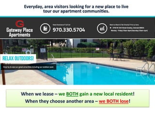 Everyday,	
  area	
  visitors	
  looking	
  for	
  a	
  new	
  place	
  to	
  live	
  
tour	
  our	
  apartment	
  communi8es.	
  
.	
  	
  
When	
  we	
  lease	
  –	
  we	
  BOTH	
  gain	
  a	
  new	
  local	
  resident!	
  	
  
When	
  they	
  choose	
  another	
  area	
  –	
  we	
  BOTH	
  lose!	
  
 